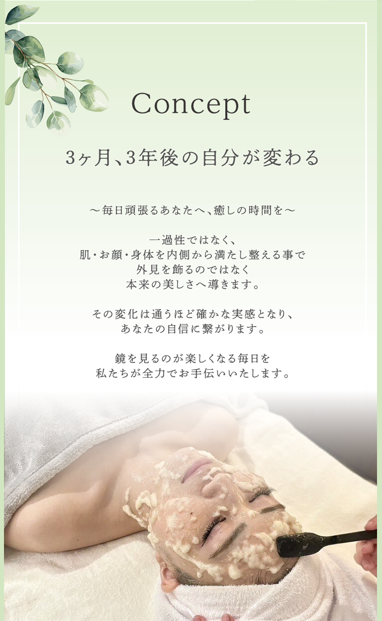 コンセプト 3ヶ月、3年後の自分が変わる ～毎日頑張るあなたへ、癒しの時間を～一過性ではなく、肌・お顔・身体を内側から癒し整える事で外見を飾るのではなく本来の美しさへ導きます。その変化は通うほど確かな実感となり、あなたの自信に繋がります。鏡を見るのが楽しくなる毎日を私たちが全力でお手伝いいたします。